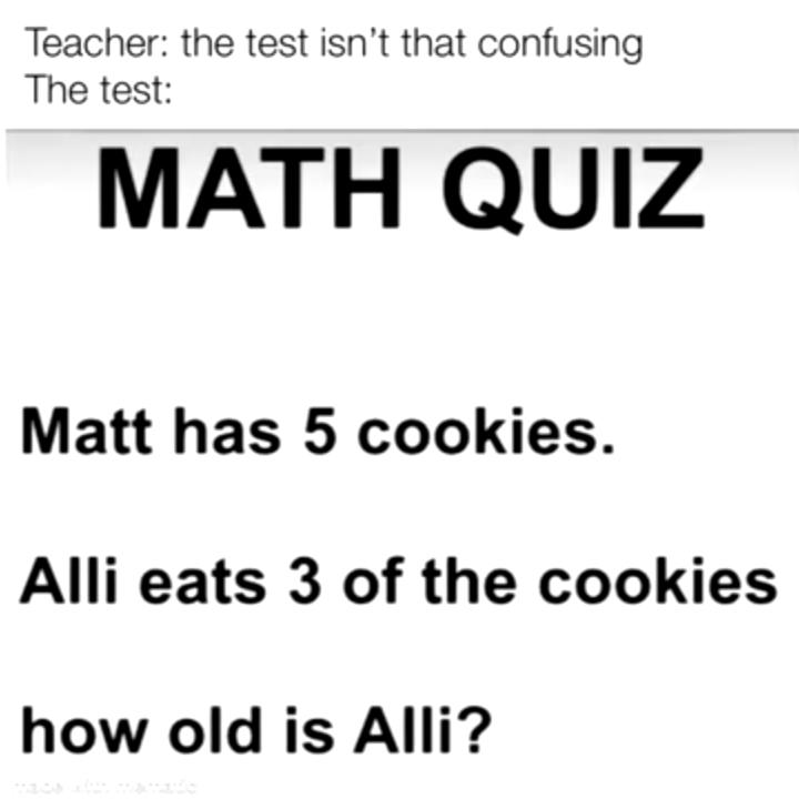 Teacher: the test isn't that confusing
The test:
MATH QUIZ
Matt has 5 cookies.
Alli eats 3 of the cookies
how old is Alli?