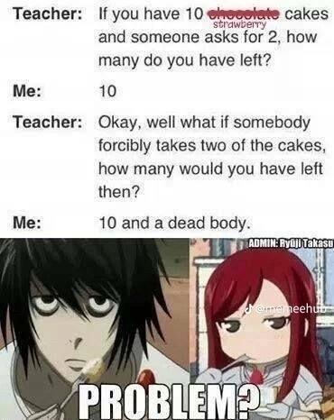 Teacher: If you have 10 chocolate cakes
strawberry
and someone asks for 2, how
many do you have left?
10
Me:
Teacher:
Me:
Okay, well what if somebody
forcibly takes two of the cakes,
how many would you have left
then?
10 and a dead body.
ADMIN: Ryuji Takasu
@memeehub
PROBLEM?
