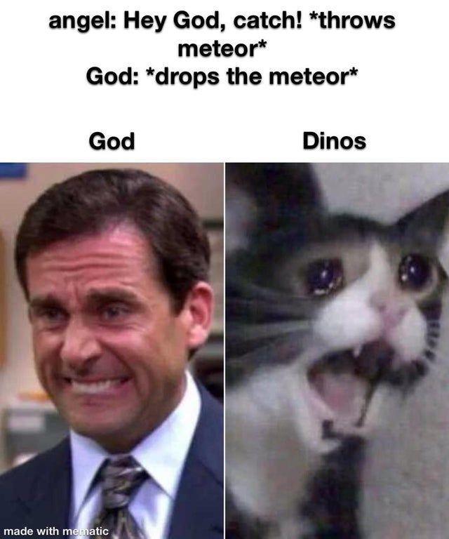 angel: Hey God, catch! *throws
meteor*
God: *drops the meteor*
God
made with mematic
Dinos