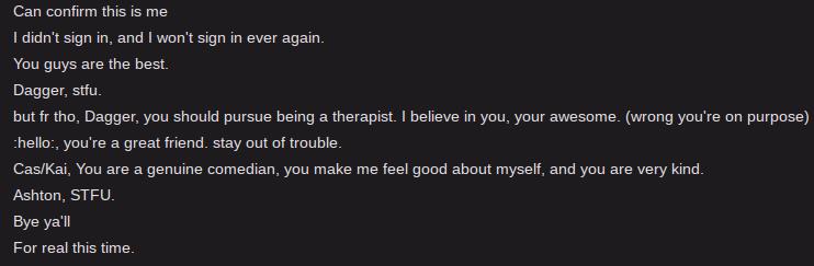 Can confirm this is me
I didn't sign in, and I won't sign in ever again.
You guys are the best.
Dagger, stfu.
but fr tho, Dagger, you should pursue being a therapist. I believe in you, your awesome. (wrong you're on purpose)
:hello:, you're a great friend. stay out of trouble.
Cas/Kai, You are a genuine comedian, you make me feel good about myself, and you are very kind.
Ashton, STFU.
Bye ya'll
For real this time.