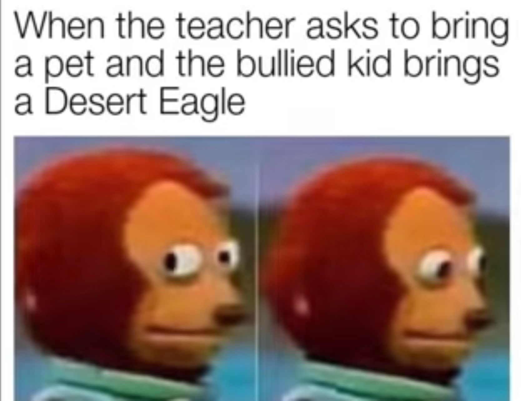 When the teacher asks to bring
a pet and the bullied kid brings
a Desert Eagle