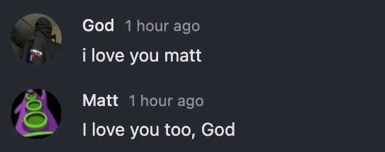500
God 1 hour ago
i love you matt
Matt 1 hour ago
I love you too, God