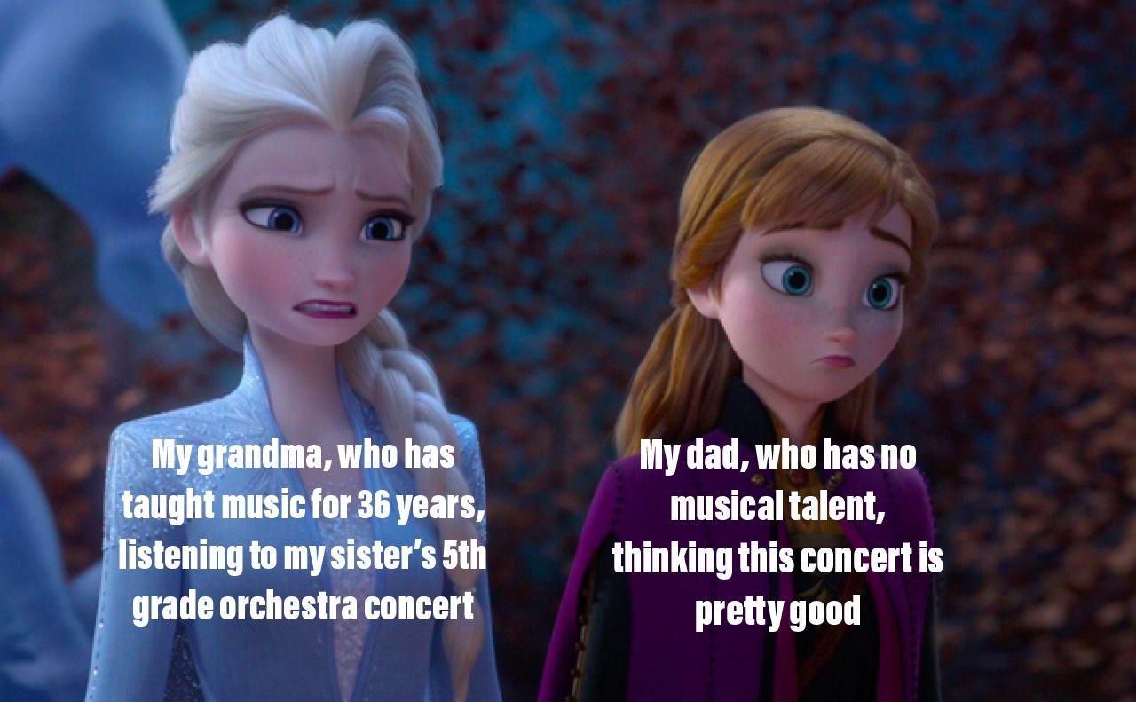 My grandma, who has
taught music for 36 years,
listening to my sister's 5th
grade orchestra concert
My dad, who has no
musical talent,
thinking this concert is
pretty good