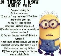 10 THINGS I KNOW
ABOUT YOU:
1) You are reading this
2) You are human
3) You can't say the letter "P" without
separating your lips
4) You just tried to do it
6) You are laughing at yourself
7) You have a smile on your face and you
skipped number 5
8) You just checked to see if there is a
number 5
9) You laugh at this because you are an
idiot (but everyone else does it too, if
that makes you feel any better)
10) You are going to repin this to see
who else falls for it