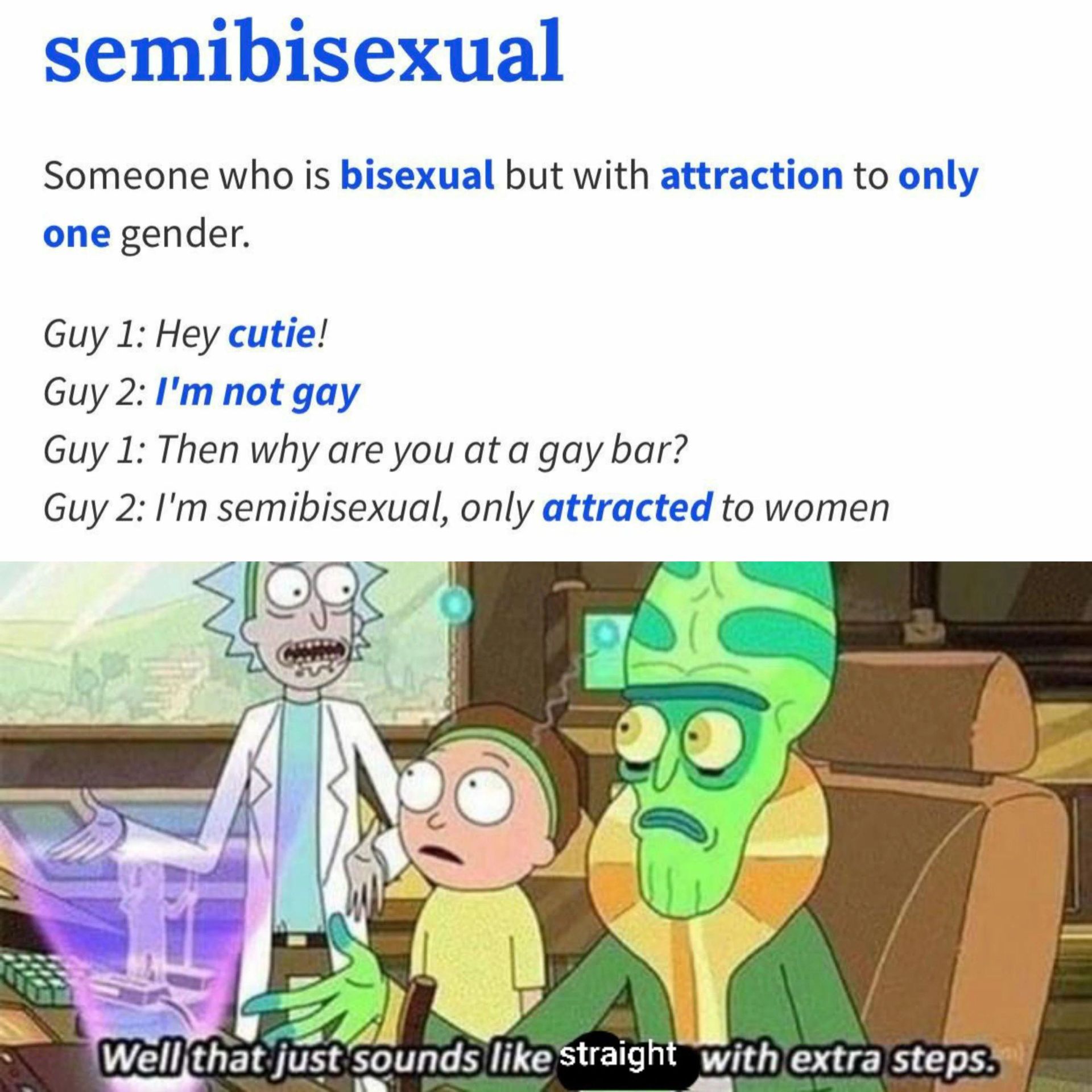 semibisexual
Someone who is bisexual but with attraction to only
one gender.
Guy 1: Hey cutie!
Guy 2: I'm not gay
Guy 1: Then why are you at a gay bar?
Guy 2: I'm semibisexual, only attracted to women
Well that just sounds like straight with extra steps.