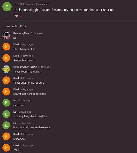 E
Comments (151)
K
K
K
К
A
E
E
E
K
ELI 3 days ago in Community
im in school right now and I wanna cry cause the teacher wont shut up!
K
Random_Perv 3 days ago
lol
Kimd 3 days ago
Then bang her face
Kimd 3 days ago
Aim for her mouth
You CanCall MeLewis 3 days ago
That's rough my dude.
Kimd 3 days ago
That'll shut her up for sure
Kimd 3 days ago
Learnt that front experience
ELI 3 days ago
its a man
ELI 3 days ago
so u anything else i could do
ELI 3 days ago
how bout i aim somewhere else
Kimd 3 days ago
LMAOOO
Kimd 3 days ago
Yes >:)