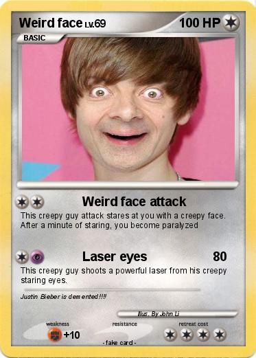 Weird face LV.69
BASIC
Weird face attack
This creepy guy attack stares at you with a creepy face.
After a minute of staring, you become paralyzed
Laser eyes
80
This creepy guy shoots a powerful laser from his creepy
staring eyes.
Justin Bieber is demented!!!!
weakness
+10
100 HP
resistance
-fake card.
Mus. By John Li
retreat cost