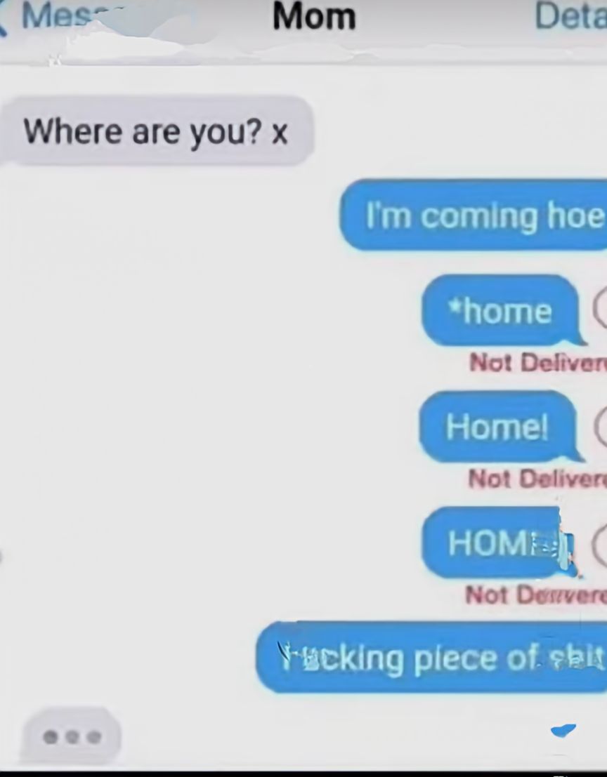Mes
Mom
Where are you? x
Deta
I'm coming hoe
*home
Not Deliver
Home! (
Not Delivere
HOME C
Not Desvere
Yucking piece of shit