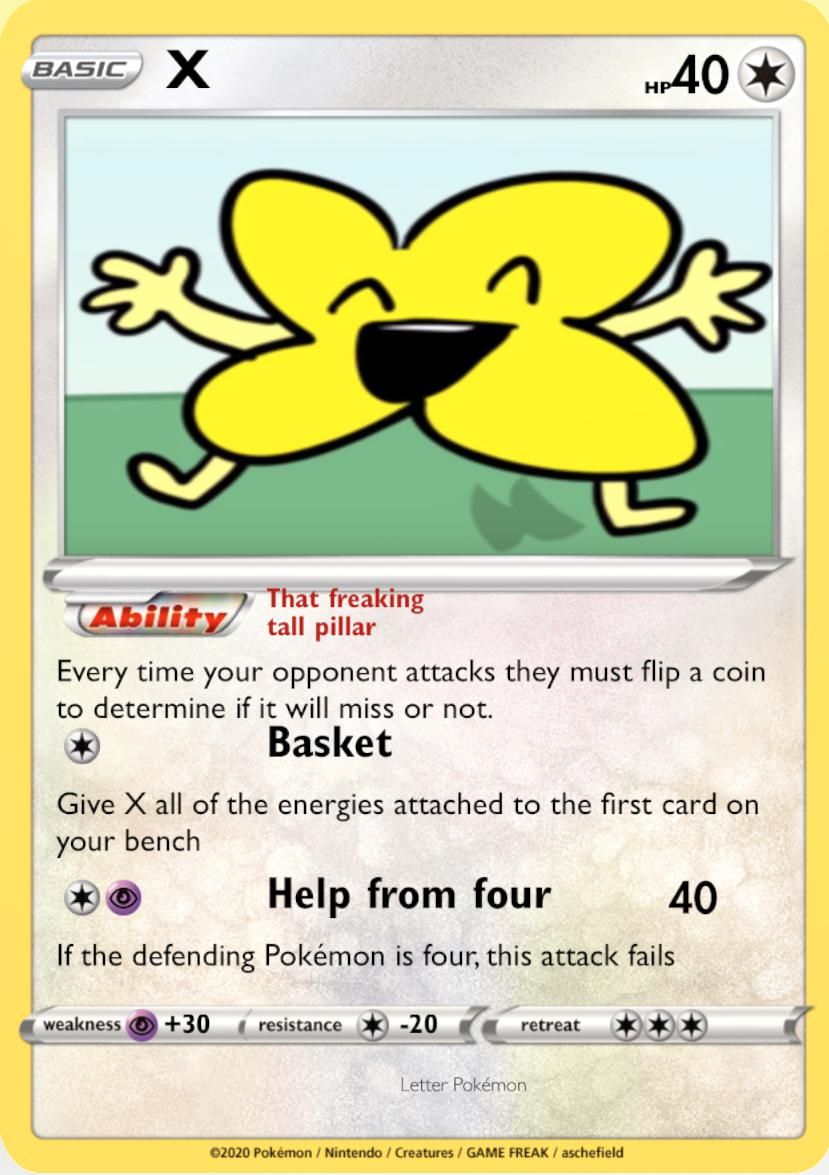 BASIC X
That freaking
tall pillar
Ability
Every time your opponent attacks they must flip a coin
to determine if it will miss or not.
Basket
Give X all of the energies attached to the first card on
your bench
weakness +30
Help from four
40
If the defending Pokémon is four, this attack fails
resistance
-20
HP40
retreat
Letter Pokémon
Ⓒ2020 Pokémon / Nintendo / Creatures / GAME FREAK / aschefield