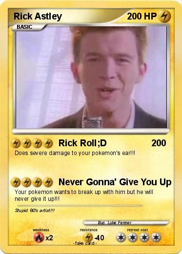 Rick Astley
BASIC
4444 Rick Roll;D
Does severe damage to your pokemon's ear!!!
weakness
4444 Never Gonna' Give You Up
Your pokemon wants to break up with him but he will
never give it up!!!
Stupid 80's artist!!!
x2
resistance
200 HP4
40
-fake card.
Mus. Lule Femer
200
retreat cost
