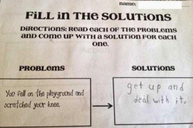 FILL IN THE SOLUTions
DIRECTions: Read eacH OF THE PROBLEMS
and come UP WITH a SOLUTION FOR eacH
one.
PROBLems
name:
You fell on the playground and
scratched your knee.
SOLUTIONs
get up and
deal with it.