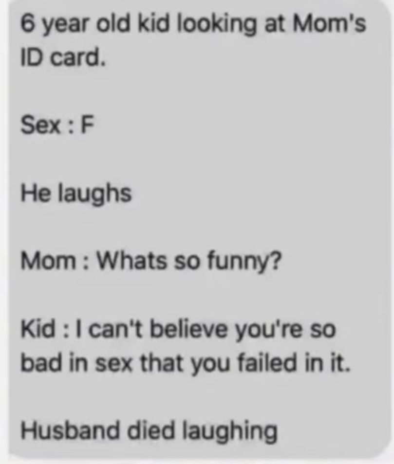 6 year old kid looking at Mom's
ID card.
Sex: F
He laughs
Mom: Whats so funny?
Kid : I can't believe you're so
bad in sex that you failed in it.
Husband died laughing