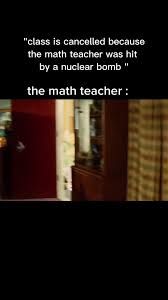 "class is cancelled
because
the math teacher was hit
by a nuclear bomb "
the math teacher: