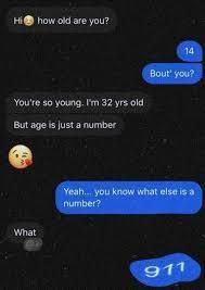 Hi how old are you?
You're so young. I'm 32 yrs old
But age is just a number
ww
What
14
Bout you?
Yeah... you know what else is a
number?
911