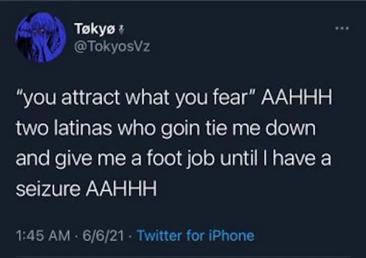 Tøkyø
@TokyosVz
"you attract what you fear" AAHHH
two latinas who goin tie me down
and give me a foot job until I have a
seizure AAHHH
1:45 AM - 6/6/21 - Twitter for iPhone
.