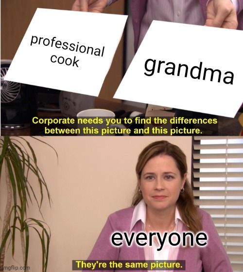mgflip.com
professional
cook
grandma
Corporate needs you to find the differences
between this picture and this picture.
everyone
They're the same picture.