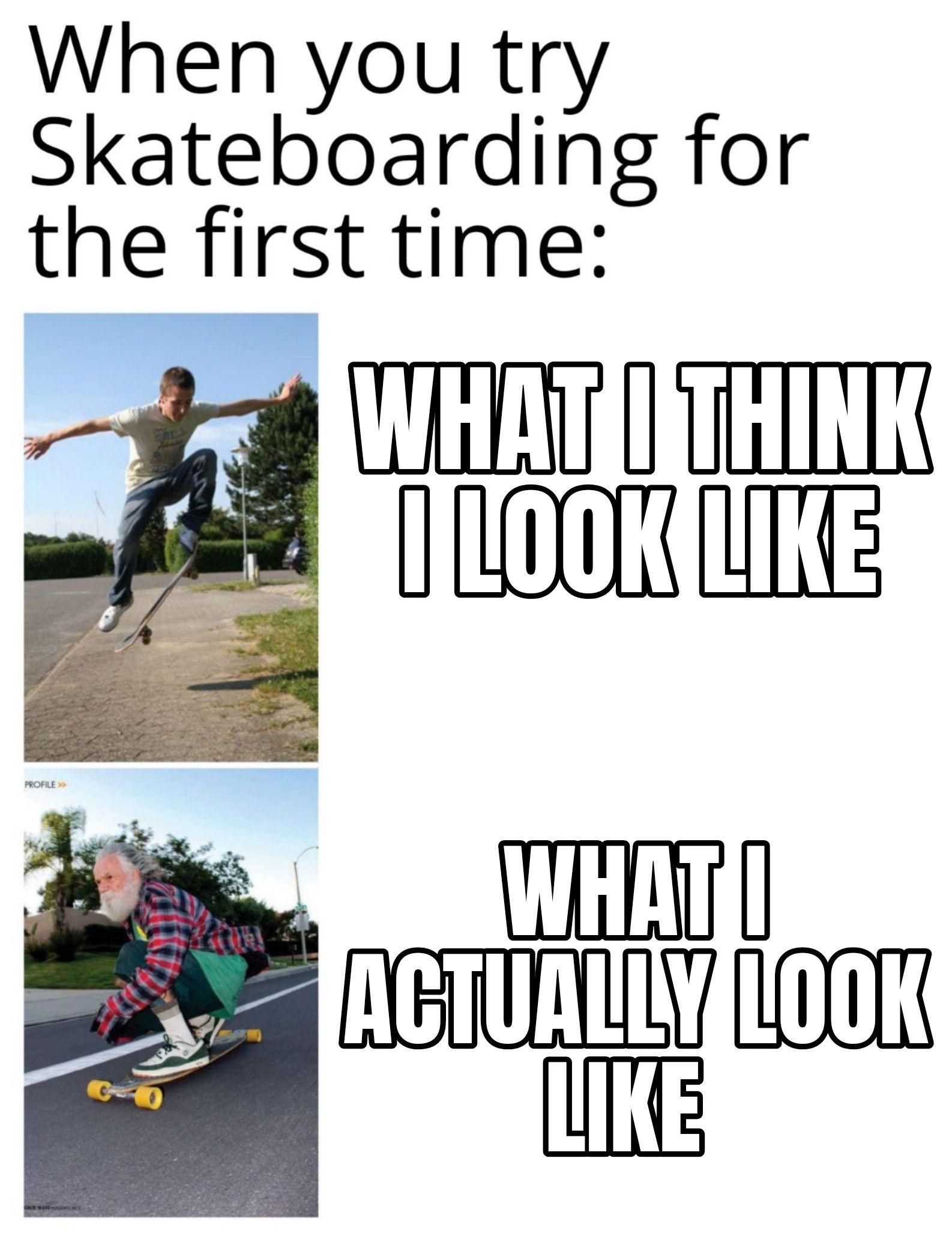 When you try
Skateboarding for
the first time:
PROFILE >>
Falt
WHAT I THINK
I LOOK LIKE
WHAT I
ACTUALLY LOOK
LIKE
