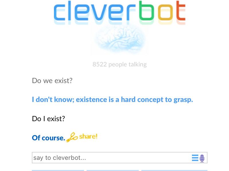 cleverbot
Do we exist?
I don't know; existence is a hard concept to grasp.
Do I exist?
8522 people talking
Of course. share!
say to cleverbot...
D