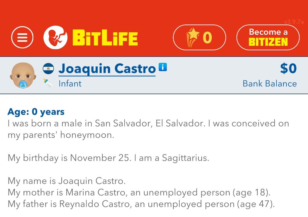 =
(
BITLIFE
Joaquin Castro
Infant
0
v3.9.7a
Become a
BITIZEN
$0
Bank Balance
Age: 0 years
I was born a male in San Salvador, El Salvador. I was conceived on
my parents' honeymoon.
My birthday is November 25. I am a Sagittarius.
My name is Joaquin Castro.
My mother is Marina Castro, an unemployed person (age 18).
My father is Reynaldo Castro, an unemployed person (age 47).