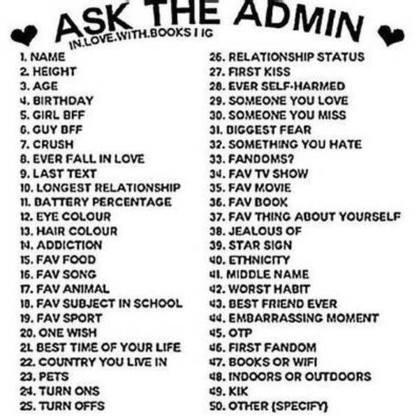 ASK THE ADMIN
IN.LOVE.WITH.BOOKS I IG
1. NAME
2. HEIGHT
3. AGE
4. BIRTHDAY
5. GIRL BFF
6. GUY BFF
7. CRUSH
8. EVER FALL IN LOVE
9. LAST TEXT
10. LONGEST RELATIONSHIP
11. BATTERY PERCENTAGE
12. EYE COLOUR
13. HAIR COLOUR
N. ADDICTION
15. FAV FOOD
16. FAV SONG
17. FAV ANIMAL
18. FAV SUBJECT IN SCHOOL
19. FAV SPORT
20. ONE WISH
2L BEST TIME OF YOUR LIFE
22. COUNTRY YOU LIVE IN
23. PETS
24. TURN ONS
25. TURN OFFS
26. RELATIONSHIP STATUS
27. FIRST KISS
28. EVER SELF-HARMED
29. SOMEONE YOU LOVE
30. SOMEONE YOU MISS
31. DIGGEST FEAR
32. SOMETHING YOU HATE
33. FANDOMS?
34. FAV TV SHOW
35. FAV MOVIE
36. FAV BOOK
37. FAV THING ABOUT YOURSELF
38. JEALOUS OF
39. STAR SIGN
40. ETHNICITY
41. MIDDLE NAME
42. WORST HABIT
43. BEST FRIEND EVER
44. EMBARRASSING MOMENT
45. OTP
46. FIRST FANDOM
47. BOOKS OR WIFI
48. INDOORS OR OUTDOORS
49. KIK
50. OTHER (SPECIFY