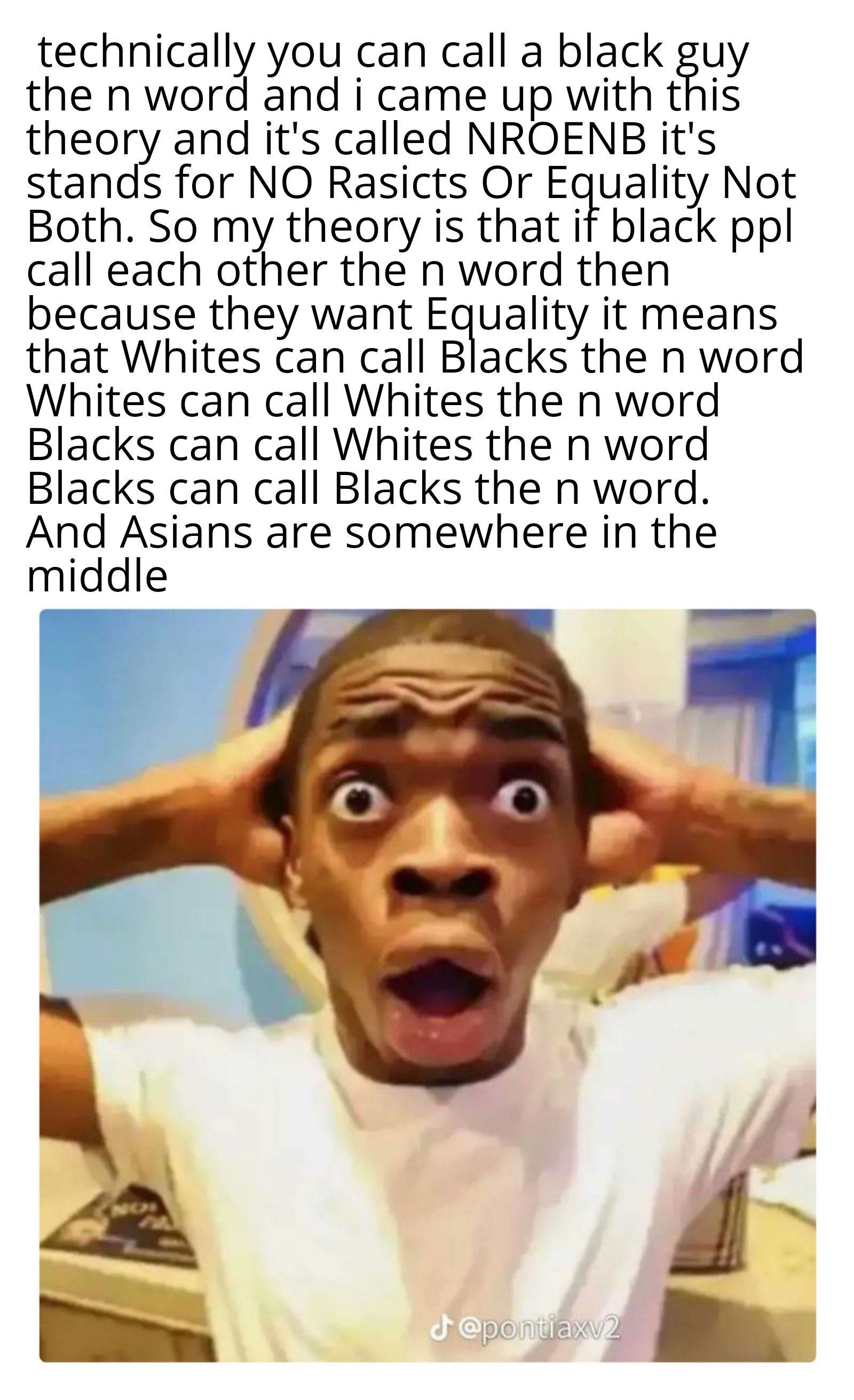 technically you can call a black guy
the n word and i came up with this
theory and it's called NROENB it's
stands for NO Rasicts Or Equality Not
Both. So my theory is that if black ppl
call each other the n word then
because they want Equality it means
that Whites can call Blacks the n word
Whites can call Whites the n word
Blacks can call Whites the n word
Blacks can call Blacks the n word.
And Asians are somewhere in the
middle
J@pontiaxv2