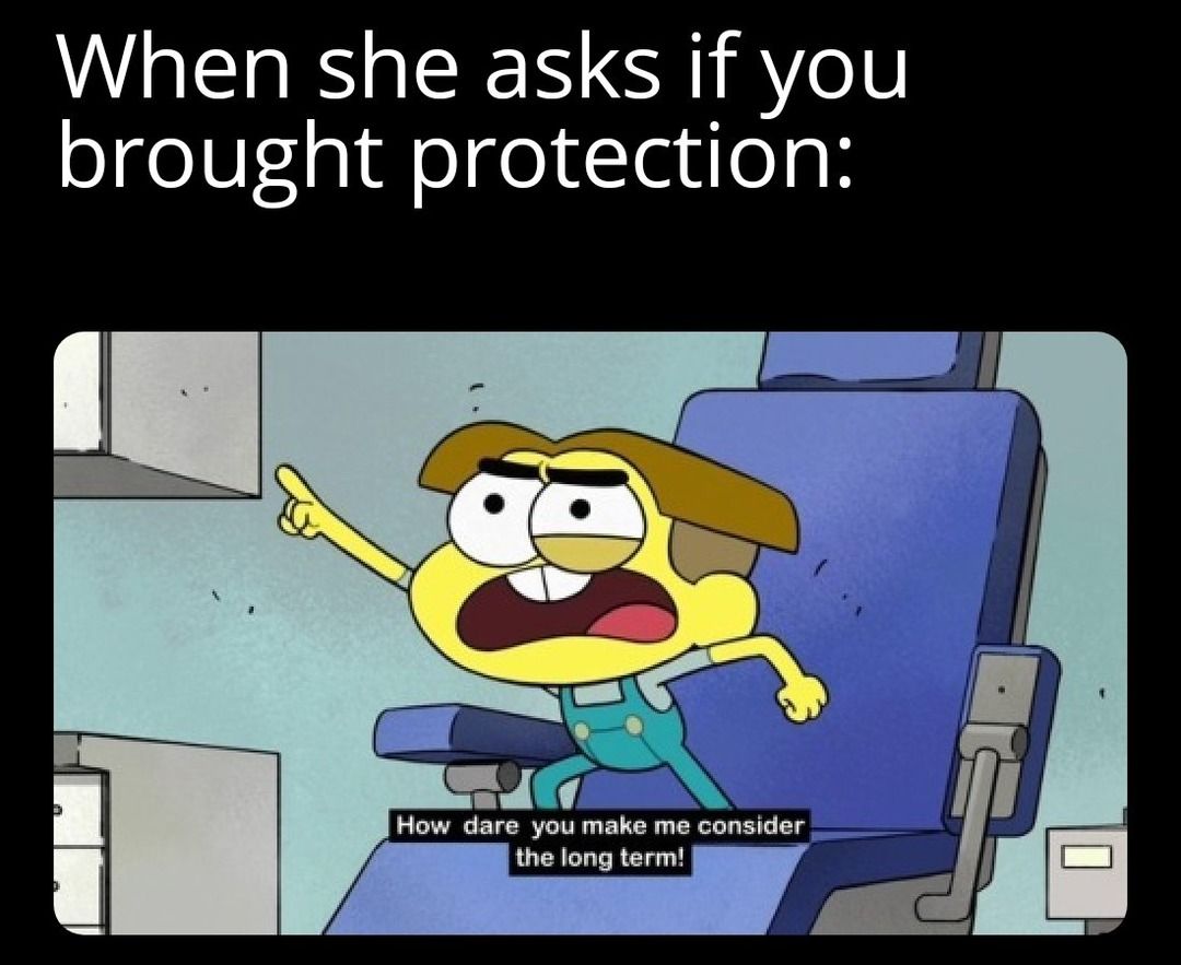 When she asks if you
brought protection:
D
How dare you make me consider
the long term!