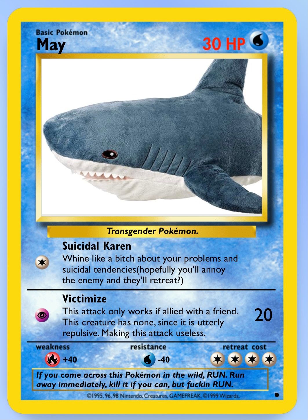 Basic Pokémon
May
Transgender Pokémon.
30 HP
Suicidal Karen
Whine like a bitch about your problems and
suicidal tendencies (hopefully you'll annoy
the enemy and they'll retreat?)
weakness
Victimize
This attack only works if allied with a friend.
This creature has none, since it is utterly
repulsive. Making this attack useless.
resistance
20
retreat cost
+40
-40
If you come across this Pokémon in the wild, RUN. Run
away immediately, kill it if you can, but fuckin RUN.
1995, 96, 98 Nintendo, Creatures, GAMEFREAK. 1999 Wizards.
***