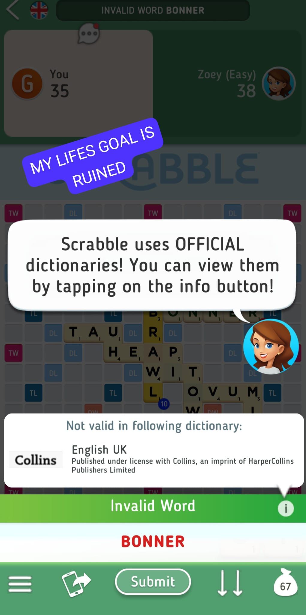 TW
TW
G
TW
You
35
TL
MY LIFES GOAL IS
RUINED
DL
DL
Collins
INVALID WORD BONNER
Scrabble uses OFFICIAL
dictionaries! You can view them
by tapping on the info button!
DL
DL TAU DL RDL
1
1
ABBLE
TW
3
TL
1
Η ΕΑΡ
4
1
1
DL WIT
L
3
10
Zoey (Easy)
38
1
O, V U, M. TL
1
4
3
WDW
Not valid in following dictionary:
Invalid Word
DL
BONNER
Submit
DL
English UK
Published under license with Collins, an imprint of HarperCollins
Publishers Limited
DL
↓↓
TW
i
67