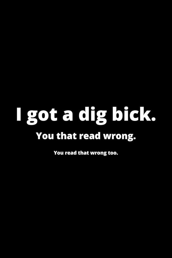I got a dig bick.
You that read wrong.
You read that wrong too.