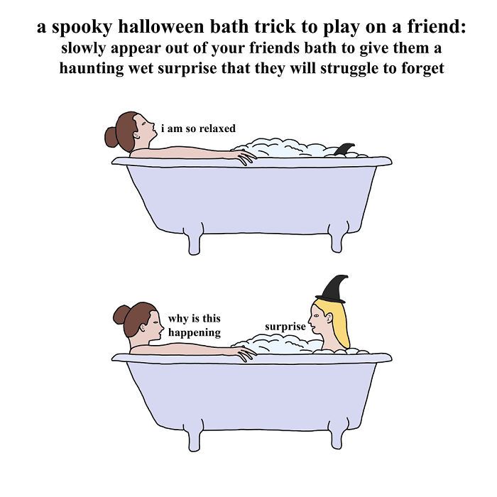a spooky halloween bath trick to play on a friend:
slowly appear out of your friends bath to give them a
haunting wet surprise that they will struggle to forget
i am so relaxed
why is this
happening
surprise