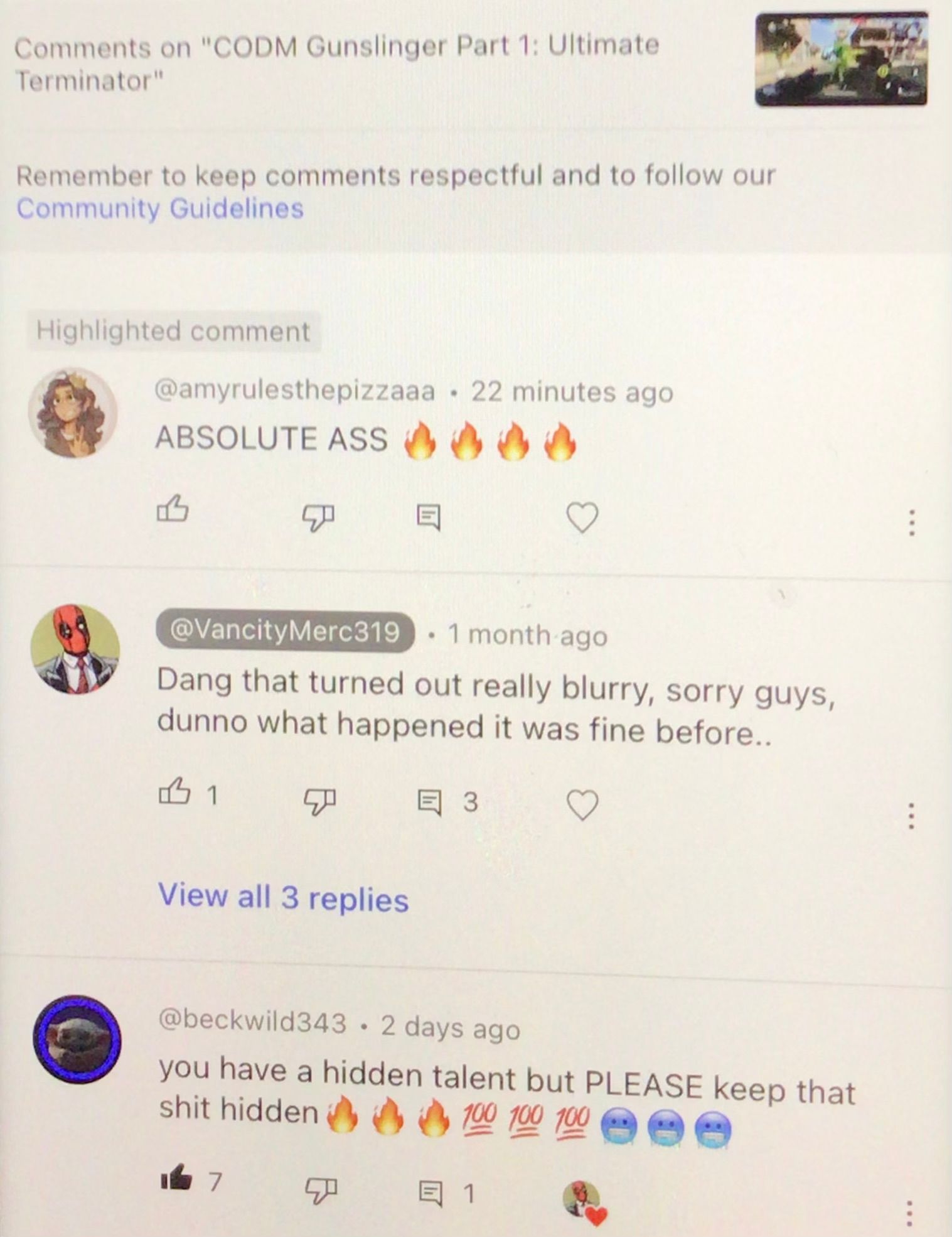 Comments on "CODM Gunslinger Part 1: Ultimate
Terminator"
Remember to keep comments respectful and to follow our
Community Guidelines
Highlighted comment
@amyrulesthepizzaaa 22 minutes ago
ABSOLUTE ASS 0000
1
ܡ
@VancityMerc319
. 1 month ago
Dang that turned out really blurry, sorry guys,
dunno what happened it was fine before..
P
View all 3 replies
7
.
E3
@beckwild343 • 2 days ago
you have a hidden talent but PLEASE keep that
shit hidden
100 100 100
目 1