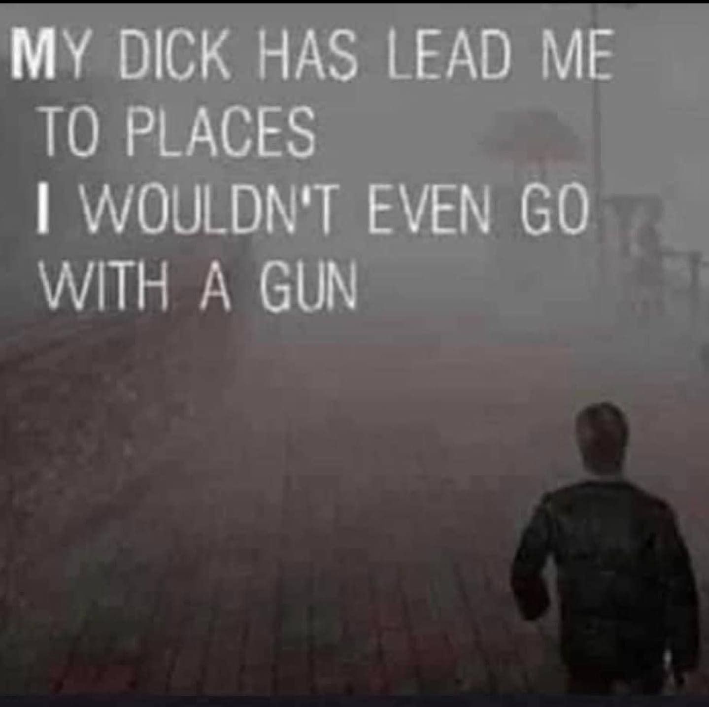MY DICK HAS LEAD ME
TO PLACES
I WOULDN'T EVEN GO
WITH A GUN