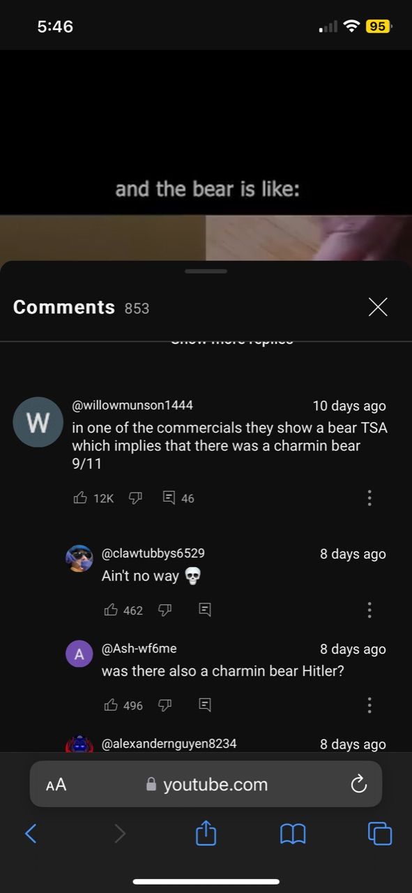 5:46
Comments 853
<
and the bear is like:
AA
A
@willowmunson1444
10 days ago
W in one of the commercials they show a bear TSA
which implies that there was a charmin bear
9/11
12K 46
@clawtubbys6529
Ain't no way
462
496
E
E
@Ash-wf6me
was there also a charmin bear Hitler?
@alexandernguyen8234
(6.
youtube.com
95
x
8 days ago
8 days ago
8 days ago