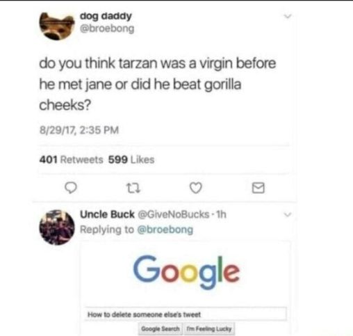 dog daddy
@broebong
do you think tarzan was a virgin before
he met jane or did he beat gorilla
cheeks?
8/29/17, 2:35 PM
401 Retweets 599 Likes
Uncle Buck @GiveNoBucks-1h
Replying to @broebong
Google
How to delete someone else's tweet
Google Search Im Feeling Lucky