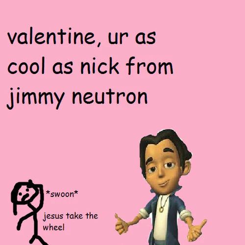 valentine, ur as
cool as nick from
jimmy neutron
*swoon*
jesus take the
wheel