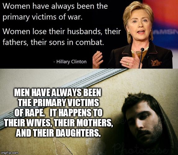 Women have always been the
primary victims of war.
Women lose their husbands, their
fathers, their sons in combat.
- Hillary Clinton
MEN HAVE ALWAYS BEEN
THE PRIMARY VICTIMS
OF RAPE. IT HAPPENS TO
THEIR WIVES, THEIR MOTHERS,
AND THEIR DAUGHTERS.

Photocase
