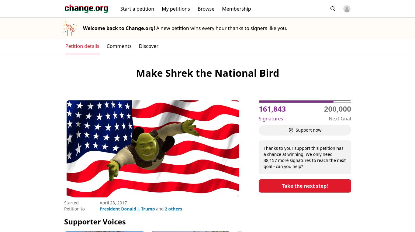 change.org
Start a petition
Welcome back to Change.org! A new petition wins every hour thanks to signers like you.
Petition details Comments Discover
Started
Petition to
My petitions Browse Membership
Supporter Voices
Make Shrek the National Bird
April 28, 2017
President Donald J. Trump and 2 others
161,843
Signatures
Support now
Q
200,000
Next Goal
Thanks to your support this petition has
a chance at winning! We only need
38,157 more signatures to reach the next
goal - can you help?
Take the next step!