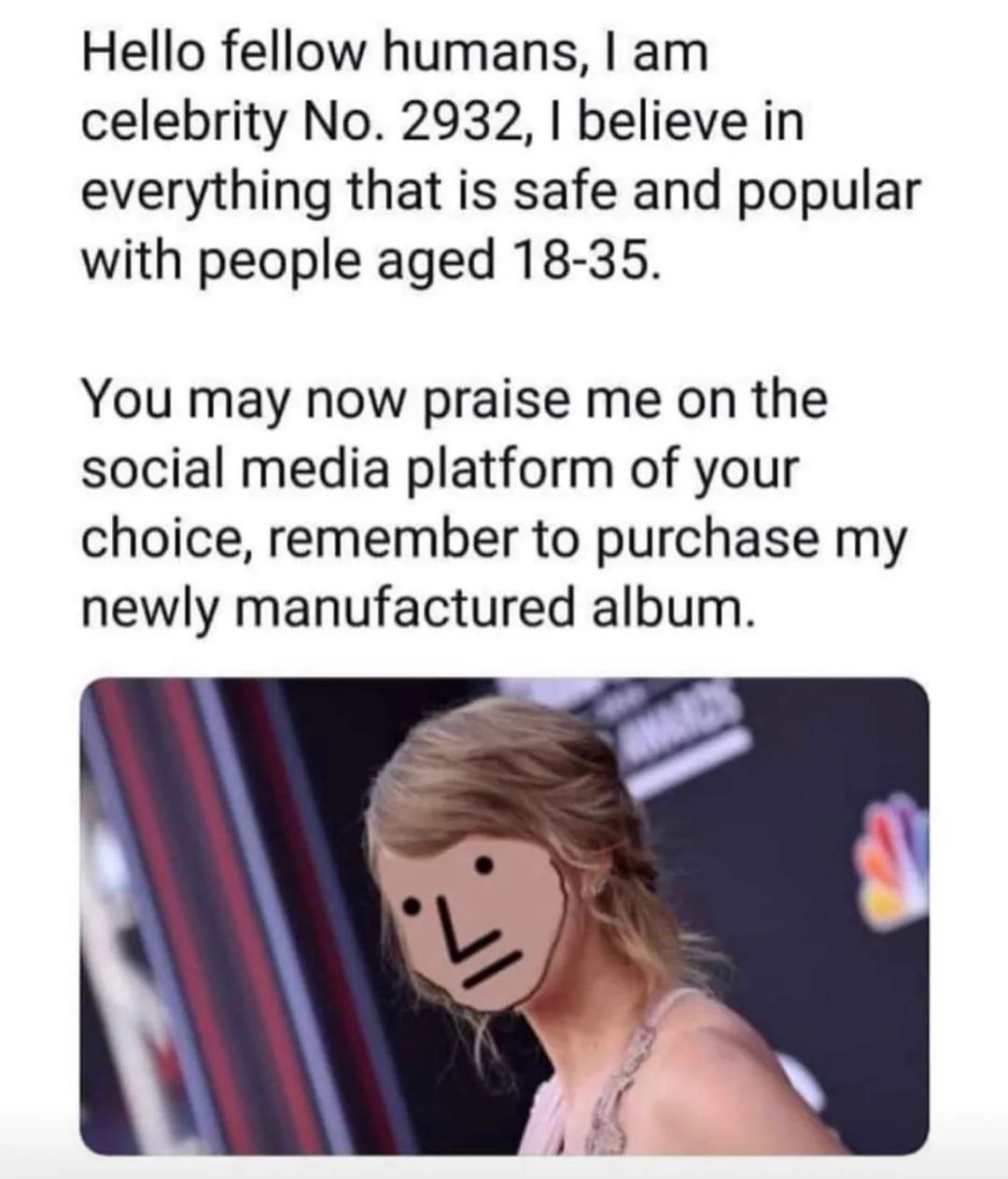Hello fellow humans, I am
celebrity No. 2932, I believe in
everything that is safe and popular
with people aged 18-35.
You may now praise me on the
social media platform of your
choice, remember to purchase my
newly manufactured album.
L