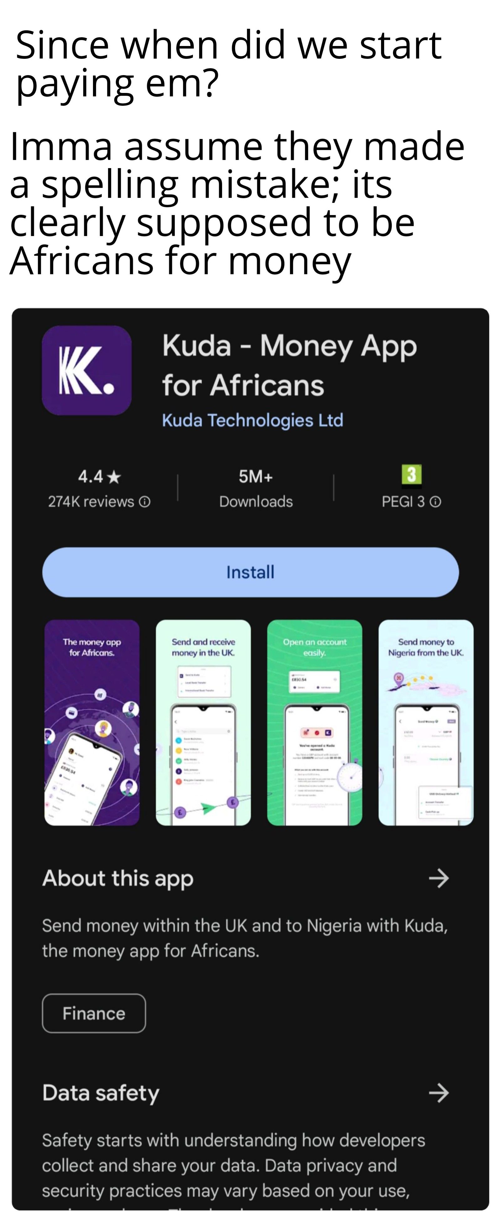 Since when did we start
paying em?
Imma assume they made
a spelling mistake; its
clearly supposed to be
Africans for money
KK.
4.4★
274K reviews Ⓒ
The money app
for Africans.
£830.54
Kuda - Money App
for Africans
Kuda Technologies Ltd
Finance
5M+
Downloads
Install
Send and receive
money in the UK.
Open an account
easily.
PEGI 3 Ⓒ
Send money to
Nigeria from the UK.
About this app
Send money within the UK and to Nigeria with Kuda,
the money app for Africans.
Data safety
Safety starts with understanding how developers
collect and share your data. Data privacy and
security practices may vary based on your use,
↑
기