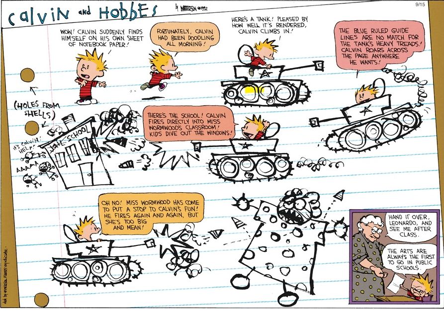 calvin and Hobbes
WOW! CALVIN SUDDENLY FINDS
HIMSELF ON HIS OWN SHEET
OF NOTEBOOK PAPER!
dist by RS PRESS syndicate.
(HOLES FROM
SHELLS)
it's Calvin!
HELP!
JAIL SCHOOL
2000.
11
AAAA
L
MATTERSIN 1992
FORTUNATELY, CALVIN
HAD BEEN DOODLING
ALL MORNING!
HERE'S A TANK! PLEASED BY
HOW WELL IT'S RENDERED,
CALVIN CLIMBS IN!'
THERE'S THE SCHOOL! CALVIN
FIRES DIRECTLY INTO MISS
WORMWOOD'S CLASSROOM!
KIDS DIVE OUT THE WINDOWS.
W²
OH NO! MISS WORMWOOD HAS COME
TO PUT A STOP TO CALVIN'S FUN!
HE FIRES AGAIN AND AGAIN, BUT
SHE'S TOO BIG
AND MEAN!
Q
Mon
9/15
THE BLUE RULED GUIDE
LINES ARE NO MATCH FOR
THE TANKS HEAVY TREADS!
CALVIN ROARS ACROSS
THE PAGE ANYWHERE
HE WANTS!
HAND IT OVER,
LEONARDO, AND
SEE ME AFTER
CLASS.
THE ARTS ARE
ALWAYS THE FIRST
TO GO IN PUBLIC
SCHOOLS.