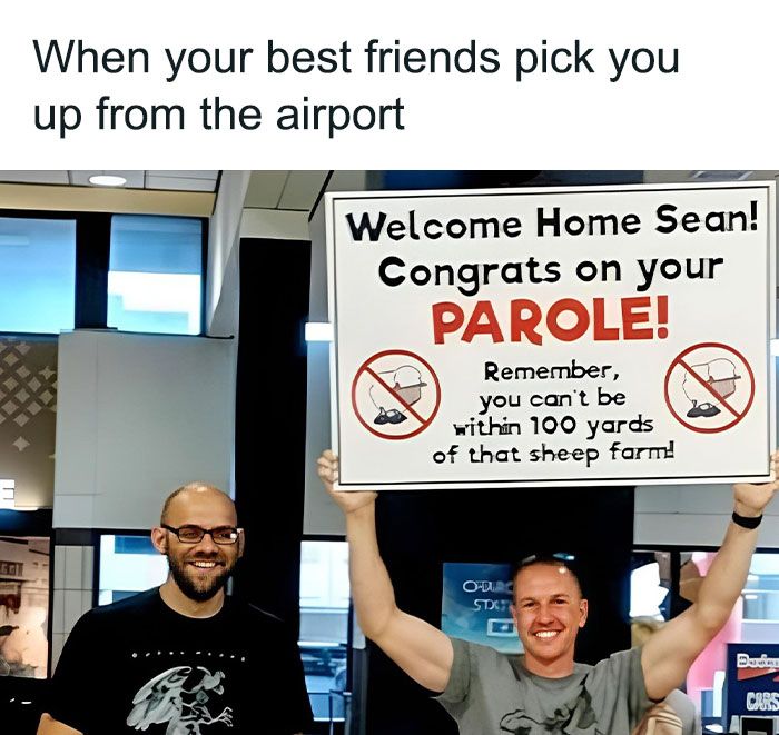 GOT
When your best friends pick you
up from the airport
Welcome Home Sean!
Congrats on your
PAROLE!
Remember,
you can't be
within 100 yards
of that sheep farm!
O-DURC
STXT
Budim
CARS