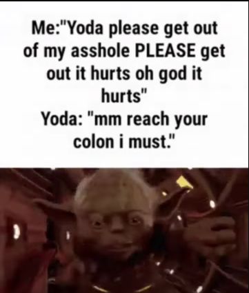 Me: "Yoda please get out
of my asshole PLEASE get
out it hurts oh god it
hurts"
Yoda: "mm reach your
colon i must."